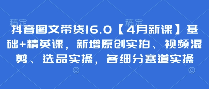 抖音图文带货16.0【4月新课】基础+精英课，新增原创实拍、视频混剪、选品实操，各细分赛道实操好项目网-专注分享网络创业项目落地实操课程 – 全网首发_高质量创业项目输出好项目网